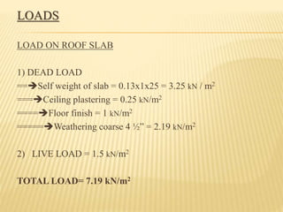 LOADS
LOAD ON ROOF SLAB
1) DEAD LOAD
==Self weight of slab = 0.13x1x25 = 3.25 kN / m2
===Ceiling plastering = 0.25 kN/m2
====Floor finish = 1 kN/m2
=====Weathering coarse 4 ½” = 2.19 kN/m2
2) LIVE LOAD = 1.5 kN/m2
TOTAL LOAD= 7.19 kN/m2
 