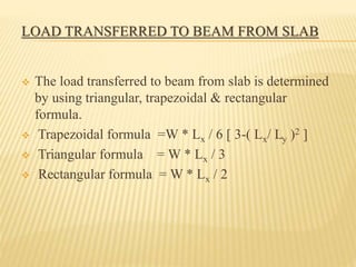 LOAD TRANSFERRED TO BEAM FROM SLAB
 The load transferred to beam from slab is determined
by using triangular, trapezoidal & rectangular
formula.
 Trapezoidal formula =W * Lx / 6 [ 3-( Lx/ Ly )2 ]
 Triangular formula = W * Lx / 3
 Rectangular formula = W * Lx / 2
 