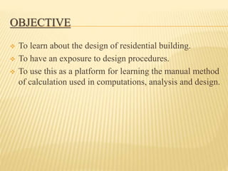 OBJECTIVE
 To learn about the design of residential building.
 To have an exposure to design procedures.
 To use this as a platform for learning the manual method
of calculation used in computations, analysis and design.
 
