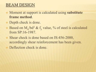 BEAM DESIGN
 Moment at support is calculated using substitute
frame method.
 Depth check is done.
 Based on Mu/bd2 & fy value, % of steel is calculated
from SP:16-1987.
 Shear check is done based on IS:456-2000,
accordingly shear reinforcement has been given.
 Deflection check is done.
 