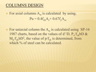 COLUMNS DESIGN
 For axial columns Ast is calculated by using,
Pu = 0.4fckAc+ 0.67fyAsc
 For uniaxial column the Ast is calculated using SP-16
1987 charts, based on the values of d’/D, Pu/fckbD &
Mu/fckbD2, the value of p/fck is determined, from
which % of steel can be calculated.
 