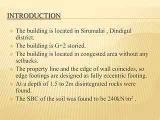 INTRODUCTION
 The building is located in Sirumalai , Dindigul
district.
 The building is G+2 storied.
 The building is located in congested area without any
setbacks.
 The property line and the edge of wall coincides, so
edge footings are designed as fully eccentric footing.
 At a depth of 1.5 to 2m disintegrated rocks were
found.
 The SBC of the soil was found to be 240kN/m2 .
 
