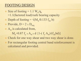 FOOTING DESIGN
 Size of footing = 1.1 Wu/qs
=1.1(factored load)/safe bearing capacity
 Depth of footing = √(Mu/0.133 fck b)
 Provide, D = 2 X Dreq
 Ast is calculated from,
Mu=0.87 fy x Ast x d {1-( fy Ast)/(fckbd)}
 Check for one way shear and two way shear is done.
 For rectangular footing central band reinforcement is
calculated and provided.
 