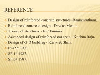 REFERENCE
 Design of reinforced concrete structures -Ramamruthum.
 Reinforced concrete design - Devdas Menon.
 Theory of structures - B.C.Punmia.
 Advanced design of reinforced concrete - Krishna Raju.
 Design of G+3 building - Karve & Shah.
 IS 456:2000.
 SP:16 1987.
 SP:34 1987.
 