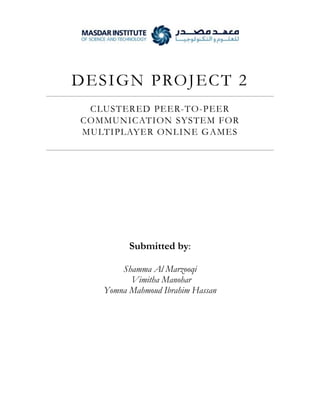 D E S I GN PROJ E C T 2
CLUSTERED PEER-TO-PEER
COMMUNICATION SYSTEM FOR
MULTIPLAYER ONLINE G AMES

Submitted by:
Shamma Al Marzooqi
Vimitha Manohar
Yomna Mahmoud Ibrahim Hassan

 