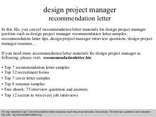 Interview questions and answers – free download/ pdf and ppt file
design project manager
recommendation letter
In this file, you can ref recommendation letter materials for design project manager
position such as design project manager recommendation letter samples,
recommendation letter tips, design project manager interview questions, design project
manager resumes…
If you need more recommendation letter materials for design project manager as
following, please visit: recommendationletter.biz
• Top 7 recommendation letter samples
• Top 32 recruitment forms
• Top 7 cover letter samples
• Top 8 resumes samples
• Free ebook: 75 interview questions and answers
• Top 12 secrets to win every job interviews
For top materials: top 7 recommendation letter samples, top 8 resumes samples, free ebook: 75 interview questions and answers
Pls visit: recommendationletter.biz
 