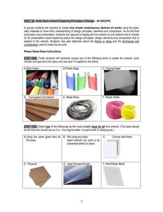 3
PART 1B –Daily Items Artwork Exploring Principles of Design – IN GROUPS
In groups students are required to create nine simple contemporary abstract art works using the given
daily materials to show their understanding of design principles, elements and composition. As for the final
submission and presentation, students are required to display all nine artwork as one artwork and to include
2x A2 presentation board explaining about the design principles, design elements and composition that is
applied to the artwork. Students may also elaborate about the theme or ideas and the techniques and
consideration used to make the art work.
Please follow these instructions;
STEP ONE: Firstly students will randomly accept one of the following items to create the artwork; (only
choose one type and one colour and one size if it applies to the items)
A.Plain Fabric B.Plastic Bags C. Tracing Paper
D. Corrugated Card Board E. Metal Wires F. Plastic Raffia
STEP TWO: Select one of the followings as the most suitable base for all nine artwork. (The base should
be A4 size and should use as it is – the original state– no paint work or spraying etc.)
A.Using the same given item as
the base.
B. Not using any base.
(each artwork can work or be
presented without a base)
C. Canvas with frame
D. Plywood E. Clear Perspex/Acrylic F.Wire/Plastic Mesh
 