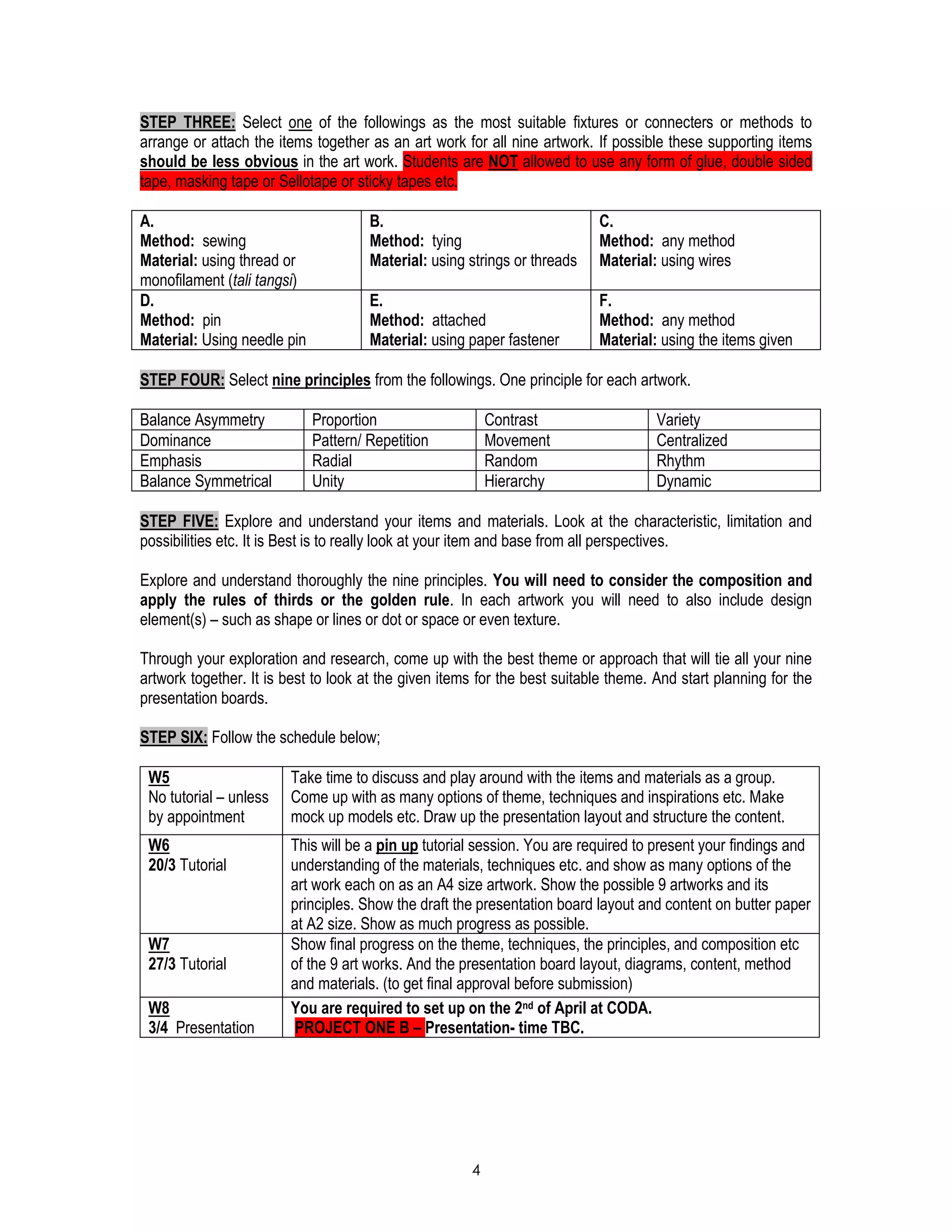 4
STEP THREE: Select one of the followings as the most suitable fixtures or connecters or methods to
arrange or attach the items together as an art work for all nine artwork. If possible these supporting items
should be less obvious in the art work. Students are NOT allowed to use any form of glue, double sided
tape, masking tape or Sellotape or sticky tapes etc.
A.
Method: sewing
Material: using thread or
monofilament (tali tangsi)
B.
Method: tying
Material: using strings or threads
C.
Method: any method
Material: using wires
D.
Method: pin
Material: Using needle pin
E.
Method: attached
Material: using paper fastener
F.
Method: any method
Material: using the items given
STEP FOUR: Select nine principles from the followings. One principle for each artwork.
Balance Asymmetry Proportion Contrast Variety
Dominance Pattern/ Repetition Movement Centralized
Emphasis Radial Random Rhythm
Balance Symmetrical Unity Hierarchy Dynamic
STEP FIVE: Explore and understand your items and materials. Look at the characteristic, limitation and
possibilities etc. It is Best is to really look at your item and base from all perspectives.
Explore and understand thoroughly the nine principles. You will need to consider the composition and
apply the rules of thirds or the golden rule. In each artwork you will need to also include design
element(s) – such as shape or lines or dot or space or even texture.
Through your exploration and research, come up with the best theme or approach that will tie all your nine
artwork together. It is best to look at the given items for the best suitable theme. And start planning for the
presentation boards.
STEP SIX: Follow the schedule below;
W5
No tutorial – unless
by appointment
Take time to discuss and play around with the items and materials as a group.
Come up with as many options of theme, techniques and inspirations etc. Make
mock up models etc. Draw up the presentation layout and structure the content.
W6
20/3 Tutorial
This will be a pin up tutorial session. You are required to present your findings and
understanding of the materials, techniques etc. and show as many options of the
art work each on as an A4 size artwork. Show the possible 9 artworks and its
principles. Show the draft the presentation board layout and content on butter paper
at A2 size. Show as much progress as possible.
W7
27/3 Tutorial
Show final progress on the theme, techniques, the principles, and composition etc
of the 9 art works. And the presentation board layout, diagrams, content, method
and materials. (to get final approval before submission)
W8
3/4 Presentation
You are required to set up on the 2nd of April at CODA.
PROJECT ONE B – Presentation- time TBC.
 