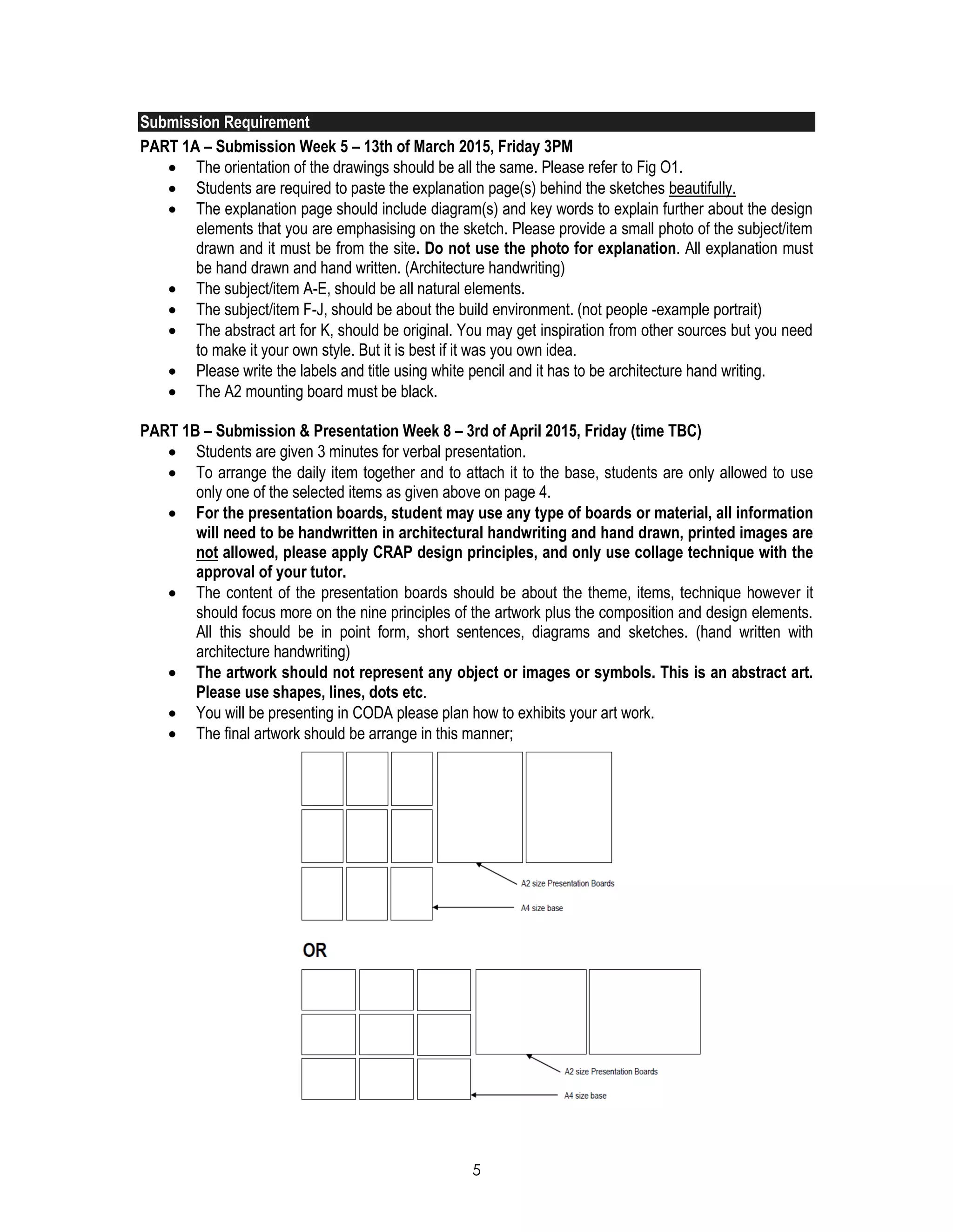 5
Submission Requirement
PART 1A – Submission Week 5 – 13th of March 2015, Friday 3PM
 The orientation of the drawings should be all the same. Please refer to Fig O1.
 Students are required to paste the explanation page(s) behind the sketches beautifully.
 The explanation page should include diagram(s) and key words to explain further about the design
elements that you are emphasising on the sketch. Please provide a small photo of the subject/item
drawn and it must be from the site. Do not use the photo for explanation. All explanation must
be hand drawn and hand written. (Architecture handwriting)
 The subject/item A-E, should be all natural elements.
 The subject/item F-J, should be about the build environment. (not people -example portrait)
 The abstract art for K, should be original. You may get inspiration from other sources but you need
to make it your own style. But it is best if it was you own idea.
 Please write the labels and title using white pencil and it has to be architecture hand writing.
 The A2 mounting board must be black.
PART 1B – Submission & Presentation Week 8 – 3rd of April 2015, Friday (time TBC)
 Students are given 3 minutes for verbal presentation.
 To arrange the daily item together and to attach it to the base, students are only allowed to use
only one of the selected items as given above on page 4.
 For the presentation boards, student may use any type of boards or material, all information
will need to be handwritten in architectural handwriting and hand drawn, printed images are
not allowed, please apply CRAP design principles, and only use collage technique with the
approval of your tutor.
 The content of the presentation boards should be about the theme, items, technique however it
should focus more on the nine principles of the artwork plus the composition and design elements.
All this should be in point form, short sentences, diagrams and sketches. (hand written with
architecture handwriting)
 The artwork should not represent any object or images or symbols. This is an abstract art.
Please use shapes, lines, dots etc.
 You will be presenting in CODA please plan how to exhibits your art work.
 The final artwork should be arrange in this manner;
 