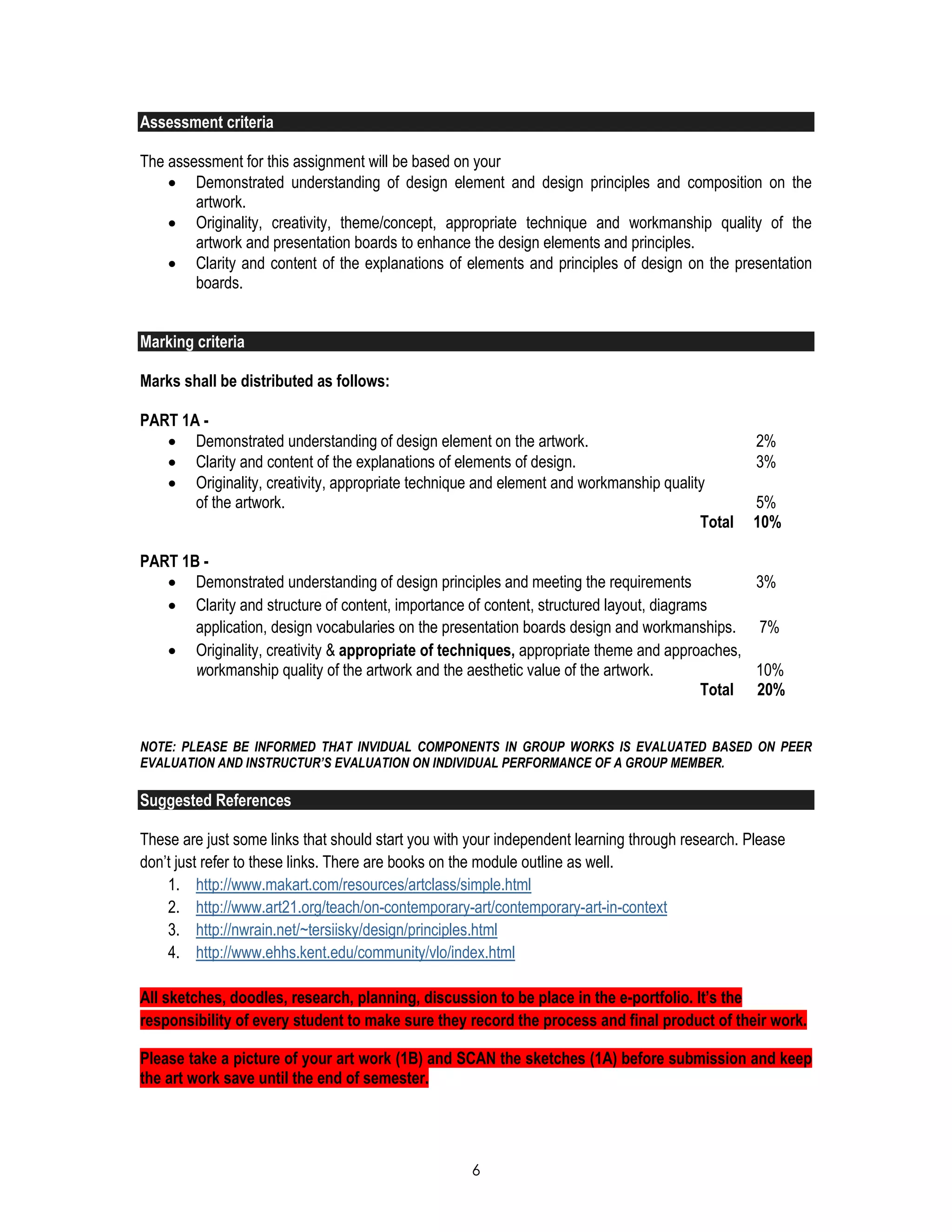 6
Assessment criteria
The assessment for this assignment will be based on your
 Demonstrated understanding of design element and design principles and composition on the
artwork.
 Originality, creativity, theme/concept, appropriate technique and workmanship quality of the
artwork and presentation boards to enhance the design elements and principles.
 Clarity and content of the explanations of elements and principles of design on the presentation
boards.
Marking criteria
Marks shall be distributed as follows:
PART 1A -
 Demonstrated understanding of design element on the artwork. 2%
 Clarity and content of the explanations of elements of design. 3%
 Originality, creativity, appropriate technique and element and workmanship quality
of the artwork. 5%
Total 10%
PART 1B -
 Demonstrated understanding of design principles and meeting the requirements 3%
 Clarity and structure of content, importance of content, structured layout, diagrams
application, design vocabularies on the presentation boards design and workmanships. 7%
 Originality, creativity & appropriate of techniques, appropriate theme and approaches,
workmanship quality of the artwork and the aesthetic value of the artwork. 10%
Total 20%
NOTE: PLEASE BE INFORMED THAT INVIDUAL COMPONENTS IN GROUP WORKS IS EVALUATED BASED ON PEER
EVALUATION AND INSTRUCTUR’S EVALUATION ON INDIVIDUAL PERFORMANCE OF A GROUP MEMBER.
Suggested References
These are just some links that should start you with your independent learning through research. Please
don’t just refer to these links. There are books on the module outline as well.
1. http://www.makart.com/resources/artclass/simple.html
2. http://www.art21.org/teach/on-contemporary-art/contemporary-art-in-context
3. http://nwrain.net/~tersiisky/design/principles.html
4. http://www.ehhs.kent.edu/community/vlo/index.html
All sketches, doodles, research, planning, discussion to be place in the e-portfolio. It’s the
responsibility of every student to make sure they record the process and final product of their work.
Please take a picture of your art work (1B) and SCAN the sketches (1A) before submission and keep
the art work save until the end of semester.
 
