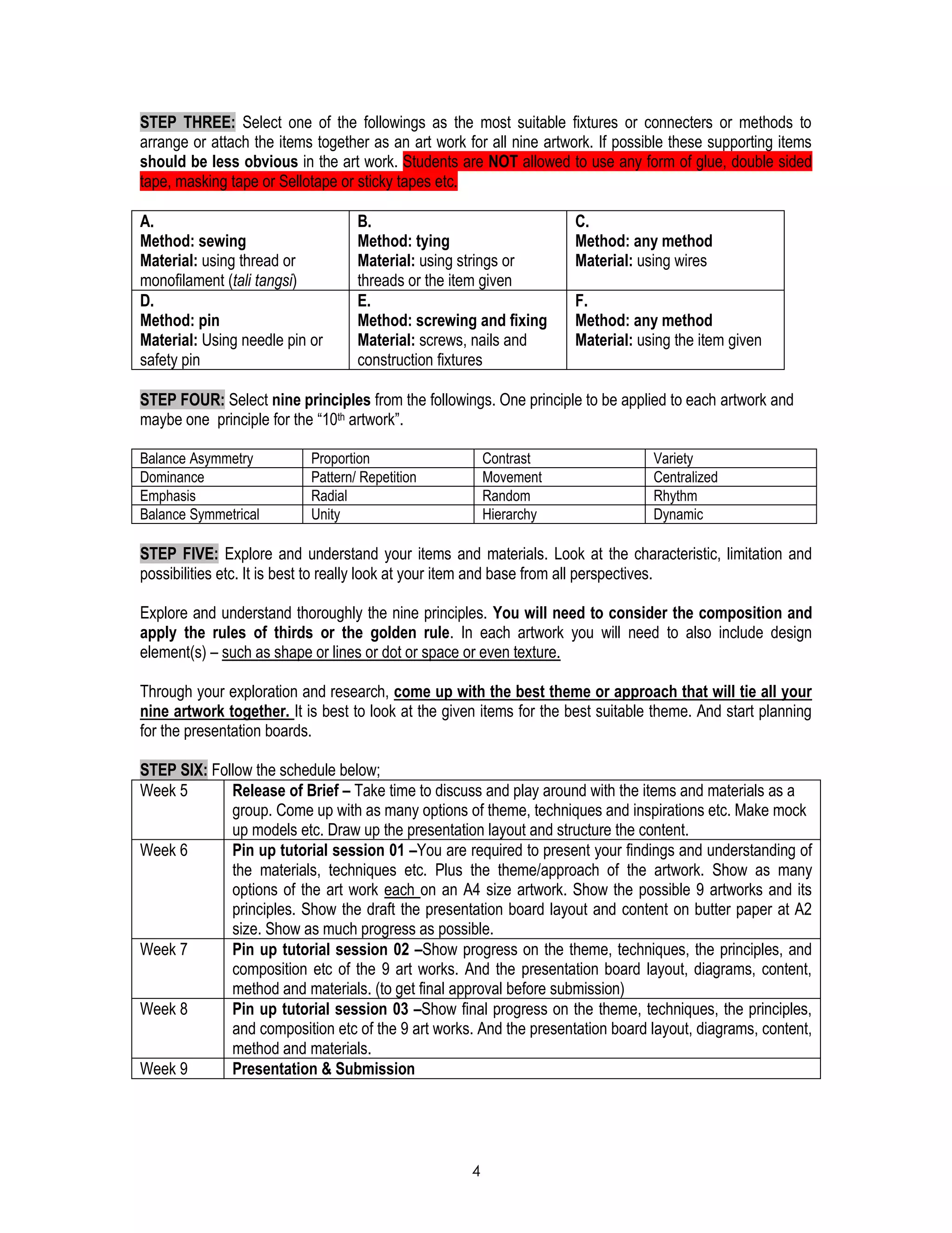 4
STEP THREE: Select one of the followings as the most suitable fixtures or connecters or methods to
arrange or attach the items together as an art work for all nine artwork. If possible these supporting items
should be less obvious in the art work. Students are NOT allowed to use any form of glue, double sided
tape, masking tape or Sellotape or sticky tapes etc.
A.
Method: sewing
Material: using thread or
monofilament (tali tangsi)
B.
Method: tying
Material: using strings or
threads or the item given
C.
Method: any method
Material: using wires
D.
Method: pin
Material: Using needle pin or
safety pin
E.
Method: screwing and fixing
Material: screws, nails and
construction fixtures
F.
Method: any method
Material: using the item given
STEP FOUR: Select nine principles from the followings. One principle to be applied to each artwork and
maybe one principle for the “10th artwork”.
Balance Asymmetry Proportion Contrast Variety
Dominance Pattern/ Repetition Movement Centralized
Emphasis Radial Random Rhythm
Balance Symmetrical Unity Hierarchy Dynamic
STEP FIVE: Explore and understand your items and materials. Look at the characteristic, limitation and
possibilities etc. It is best to really look at your item and base from all perspectives.
Explore and understand thoroughly the nine principles. You will need to consider the composition and
apply the rules of thirds or the golden rule. In each artwork you will need to also include design
element(s) – such as shape or lines or dot or space or even texture.
Through your exploration and research, come up with the best theme or approach that will tie all your
nine artwork together. It is best to look at the given items for the best suitable theme. And start planning
for the presentation boards.
STEP SIX: Follow the schedule below;
Week 5 Release of Brief – Take time to discuss and play around with the items and materials as a
group. Come up with as many options of theme, techniques and inspirations etc. Make mock
up models etc. Draw up the presentation layout and structure the content.
Week 6 Pin up tutorial session 01 –You are required to present your findings and understanding of
the materials, techniques etc. Plus the theme/approach of the artwork. Show as many
options of the art work each on an A4 size artwork. Show the possible 9 artworks and its
principles. Show the draft the presentation board layout and content on butter paper at A2
size. Show as much progress as possible.
Week 7 Pin up tutorial session 02 –Show progress on the theme, techniques, the principles, and
composition etc of the 9 art works. And the presentation board layout, diagrams, content,
method and materials. (to get final approval before submission)
Week 8 Pin up tutorial session 03 –Show final progress on the theme, techniques, the principles,
and composition etc of the 9 art works. And the presentation board layout, diagrams, content,
method and materials.
Week 9 Presentation & Submission
 