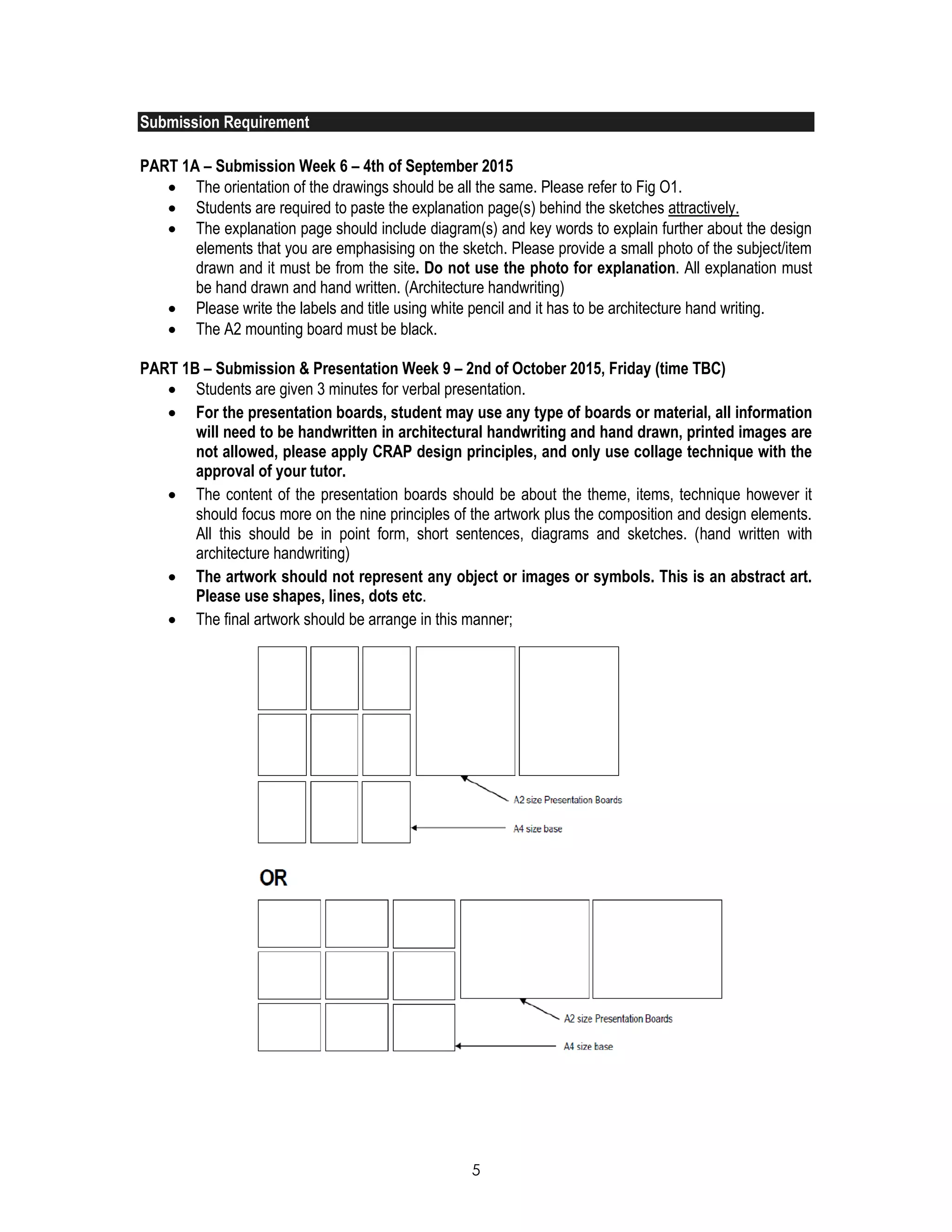 5
Submission Requirement
PART 1A – Submission Week 6 – 4th of September 2015
 The orientation of the drawings should be all the same. Please refer to Fig O1.
 Students are required to paste the explanation page(s) behind the sketches attractively.
 The explanation page should include diagram(s) and key words to explain further about the design
elements that you are emphasising on the sketch. Please provide a small photo of the subject/item
drawn and it must be from the site. Do not use the photo for explanation. All explanation must
be hand drawn and hand written. (Architecture handwriting)
 Please write the labels and title using white pencil and it has to be architecture hand writing.
 The A2 mounting board must be black.
PART 1B – Submission & Presentation Week 9 – 2nd of October 2015, Friday (time TBC)
 Students are given 3 minutes for verbal presentation.
 For the presentation boards, student may use any type of boards or material, all information
will need to be handwritten in architectural handwriting and hand drawn, printed images are
not allowed, please apply CRAP design principles, and only use collage technique with the
approval of your tutor.
 The content of the presentation boards should be about the theme, items, technique however it
should focus more on the nine principles of the artwork plus the composition and design elements.
All this should be in point form, short sentences, diagrams and sketches. (hand written with
architecture handwriting)
 The artwork should not represent any object or images or symbols. This is an abstract art.
Please use shapes, lines, dots etc.
 The final artwork should be arrange in this manner;
 
