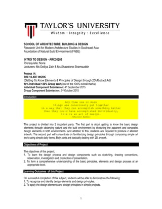 1
SCHOOL OF ARCHITECTURE, BUILDING & DESIGN
Research Unit for Modern Architecture Studies in Southeast Asia
Foundation of Natural Build Environment (FNBE)
INTRO TO DESIGN - ARC30205
Prerequisite: None
Lecturers: Ms Delliya Zain & Ms Shazreene Shamsuddin
Project 1A
THE 10 ART WORK
(Getting To Know Elements & Principles of Design through 2D Abstract Art)
10% Individual +20% Group Work (out of the 100% overall marks)
Individual Component Submission: 4th September 2015
Group Component Submission: 2nd October 2015
Introduction
This project is divided into 2 important parts. The first part is about getting to know the basic design
elements through observing nature and the built environment by sketching the apparent and concealed
design elements in both environments. And addition to this, students are required to produce 2 abstract
artwork. The second part will concentrate on familiarizing design principles through composing simple art
work using simple daily items. Both parts are basically dealing with 2D artwork.
Objectives of Project
The objectives of this project;
1. To learn the design process and design components such as sketching, drawing conventions,
observation, investigation and production of presentation.
2. To form a comprehensive understanding of the basic principles, elements and design process at an
appropriate level.
Learning Outcomes of this Project
On successful completion of this subject, students will be able to demonstrate the following:
1. To recognize and identify design elements and design principles.
2. To apply the design elements and design principles in simple projects.
Any time one or more
things are consciously put together
in a way that they can accomplish something better
than they could have accomplished individually,
this is an act of design.
(Charles Eames)
 