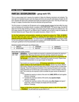 2
Tasks - Methodology
PART 2A – 3D EXPLORATION – group work 15%
This is a group project and it requires the students to follow the following instructions and schedule. The
main task is to translate the given word into shapes and forms and using the right design principles into 3D
form. Students will need to first understand thoroughly and explore the given word. Then they will need to go
through 3-4 stages of transformation that will be executed during tutorial class.
The first process is to develop the 2D elements such as simple geometric shapes that best reflect the given
word as drawings and eventually extrude it as planes using model boards. The second stage, the best 2D
ideas from the first stage will then go through a 3D process using dry florist sponge and cardboard box. The
third stage students are required to use different type of materials such as wires to make the selected 3D
that best reflects the word. Please refer to the weekly instructions. (Week 9, 10 & 11)
For the final submission and presentation, students are required to produce the “FINAL 3D MODEL”
that best reflect the given word combining or selecting the best method and materials that was
explored during the tutorial sessions. This model should be in a hanging format like a hanging mobile.
For the final submission students are also required to prepare some simple explanation boards. Please refer
to the given guidelines for the final presentation and submission.
Randomly students will be given one of these words;
1. AMPLIFY 2. DISPERSE 3. DOMINATE
4. INTERTWINE 5. MUTATE 6. DEFORMED
Please follow this weekly schedule;
Sem Break
4/4 – 12/4
SESSION A – In groups students are required to understand and explore the meaning of
the given word. After group discussion and brain storming, students are required to
prepare mind maps, definitions, images to support the word and as inspirations for
the next part. (Do whatever it takes to understand and explain the word). Prepare these
documents for presentation on any type of paper for Session B.
Next students are required to prepare 2D drawings explorations on A4 size tracing
papers overlay on top of grid paper for each category. Student may choose different
type of grids. Students may use any Artline pens or even coloured pencils to create these
drawings. These 2D drawings are translation of the meaning of the given word in simple
design elements such as lines & dots, square shapes and a mixture of shapes, lines and
dots. This is what you are required to draw to translate the given words into elements of
design;
1. Translate the meaning or actions of the word into LINES, DOTS and both together.
Minimum 3 drawings.
2. Translate the meaning or actions of the words using squares shapes.
Minimum 3 drawings.
3. Translate the meaning or actions of the words using other shapes (one type of
shape only), mixture of shapes and shapes with lines and dots.
Minimum 3 drawings.
Prepare all this items and present it during lecture session on the 16th of April 2015
– THURSDAY. You will need to pin up your work in Lt 5.
 