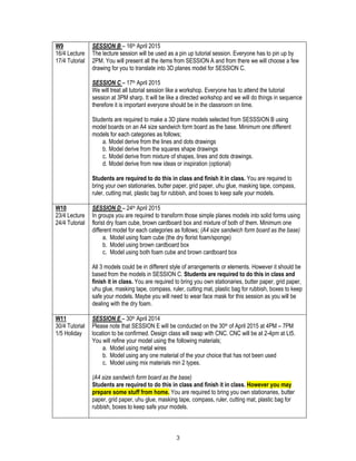 3
W9
16/4 Lecture
17/4 Tutorial
SESSION B – 16th April 2015
The lecture session will be used as a pin up tutorial session. Everyone has to pin up by
2PM. You will present all the items from SESSION A and from there we will choose a few
drawing for you to translate into 3D planes model for SESSION C.
SESSION C – 17th April 2015
We will treat all tutorial session like a workshop. Everyone has to attend the tutorial
session at 3PM sharp. It will be like a directed workshop and we will do things in sequence
therefore it is important everyone should be in the classroom on time.
Students are required to make a 3D plane models selected from SESSSION B using
model boards on an A4 size sandwich form board as the base. Minimum one different
models for each categories as follows;
a. Model derive from the lines and dots drawings
b. Model derive from the squares shape drawings
c. Model derive from mixture of shapes, lines and dots drawings.
d. Model derive from new ideas or inspiration (optional)
Students are required to do this in class and finish it in class. You are required to
bring your own stationaries, butter paper, grid paper, uhu glue, masking tape, compass,
ruler, cutting mat, plastic bag for rubbish, and boxes to keep safe your models.
W10
23/4 Lecture
24/4 Tutorial
SESSION D – 24th April 2015
In groups you are required to transform those simple planes models into solid forms using
florist dry foam cube, brown cardboard box and mixture of both of them. Minimum one
different model for each categories as follows; (A4 size sandwich form board as the base)
a. Model using foam cube (the dry florist foam/sponge)
b. Model using brown cardboard box
c. Model using both foam cube and brown cardboard box
All 3 models could be in different style of arrangements or elements. However it should be
based from the models in SESSION C. Students are required to do this in class and
finish it in class. You are required to bring you own stationaries, butter paper, grid paper,
uhu glue, masking tape, compass, ruler, cutting mat, plastic bag for rubbish, boxes to keep
safe your models. Maybe you will need to wear face mask for this session as you will be
dealing with the dry foam.
W11
30/4 Tutorial
1/5 Holiday
SESSION E – 30th April 2014
Please note that SESSION E will be conducted on the 30th of April 2015 at 4PM – 7PM
location to be confirmed. Design class will swap with CNC. CNC will be at 2-4pm at Lt5.
You will refine your model using the following materials;
a. Model using metal wires
b. Model using any one material of the your choice that has not been used
c. Model using mix materials min 2 types.
(A4 size sandwich form board as the base)
Students are required to do this in class and finish it in class. However you may
prepare some stuff from home. You are required to bring you own stationaries, butter
paper, grid paper, uhu glue, masking tape, compass, ruler, cutting mat, plastic bag for
rubbish, boxes to keep safe your models.
 