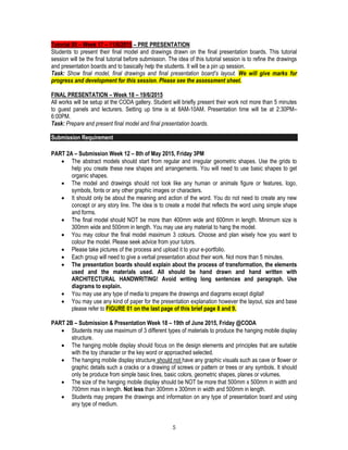 5
Tutorial 05 – Week 17 – 11/6/2015 – PRE PRESENTATION
Students to present their final model and drawings drawn on the final presentation boards. This tutorial
session will be the final tutorial before submission. The idea of this tutorial session is to refine the drawings
and presentation boards and to basically help the students. It will be a pin up session.
Task: Show final model, final drawings and final presentation board’s layout. We will give marks for
progress and development for this session. Please see the assessment sheet.
FINAL PRESENTATION – Week 18 – 19/6/2015
All works will be setup at the CODA gallery. Student will briefly present their work not more than 5 minutes
to guest panels and lecturers. Setting up time is at 8AM-10AM. Presentation time will be at 2:30PM–
6:00PM.
Task: Prepare and present final model and final presentation boards.
Submission Requirement
PART 2A – Submission Week 12 – 8th of May 2015, Friday 3PM
 The abstract models should start from regular and irregular geometric shapes. Use the grids to
help you create these new shapes and arrangements. You will need to use basic shapes to get
organic shapes.
 The model and drawings should not look like any human or animals figure or features, logo,
symbols, fonts or any other graphic images or characters.
 It should only be about the meaning and action of the word. You do not need to create any new
concept or any story line. The idea is to create a model that reflects the word using simple shape
and forms.
 The final model should NOT be more than 400mm wide and 600mm in length. Minimum size is
300mm wide and 500mm in length. You may use any material to hang the model.
 You may colour the final model maximum 3 colours. Choose and plan wisely how you want to
colour the model. Please seek advice from your tutors.
 Please take pictures of the process and upload it to your e-portfolio.
 Each group will need to give a verbal presentation about their work. Not more than 5 minutes.
 The presentation boards should explain about the process of transformation, the elements
used and the materials used. All should be hand drawn and hand written with
ARCHITECTURAL HANDWRITING! Avoid writing long sentences and paragraph. Use
diagrams to explain.
 You may use any type of media to prepare the drawings and diagrams except digital!
 You may use any kind of paper for the presentation explanation however the layout, size and base
please refer to FIGURE 01 on the last page of this brief page 8 and 9.
PART 2B – Submission & Presentation Week 18 – 19th of June 2015, Friday @CODA
 Students may use maximum of 3 different types of materials to produce the hanging mobile display
structure.
 The hanging mobile display should focus on the design elements and principles that are suitable
with the toy character or the key word or approached selected.
 The hanging mobile display structure should not have any graphic visuals such as cave or flower or
graphic details such a cracks or a drawing of screws or pattern or trees or any symbols. It should
only be produce from simple basic lines, basic colors, geometric shapes, planes or volumes.
 The size of the hanging mobile display should be NOT be more that 500mm x 500mm in width and
700mm max in length. Not less than 300mm x 300mm in width and 500mm in length.
 Students may prepare the drawings and information on any type of presentation board and using
any type of medium.
 