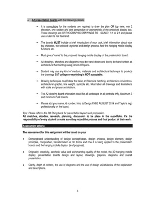 6
 A2 presentation boards with the followings details;
 It is compulsory for the students are required to draw the plan OR top view, min 3
elevation, one section and one perspective or axonometric of the proposed display box.
These drawings are ORTHOGRAPHIC DRAWINGS TO SCALE! 1:1 or 2:1 and please
use a ruler it’s not freehand.
 The boards MUST include a brief introduction of your task, brief information about your
toy character, the selected keywords and design process, how the hanging mobile display
functions etc.
 Must give a “name” to the proposed hanging mobile display on the presentation board.
 All drawings, sketches and diagrams must be hand drawn and text to be hand written as
architectural handwriting using pencils OR pens.
 Student may use any kind of medium, materials and architectural technique to produce
the drawings BUT collage or reprinting is NOT acceptable.
 Drawing techniques must follow the basic architectural hatching, architecture conventions,
architectural graphic, line weight, symbols etc. Must label all drawings and illustrations
with scale and proper annotations.
 The A2 drawing board orientation could be all landscape or all portraits only. Maximum 3
and minimum 2 A2 boards.
 Please add your name, id number, Intro to Design FNBE AUGUST 2014 and Taylor’s logo
professionally on the board.
Tips: Please refer to the DK Ching book for presentation layouts and preparation.
All sketches, doodles, research, planning, discussion to be place in the e-portfolio. It’s the
responsibility of every student to make sure they record the process and final product of their work.
Assessment criteria
The assessment for this assignment will be based on your
 Demonstrated understanding of design concept/ideas, design process, design element, design
principles, composition, transformation of 3D forms and how it is being applied to the presentation
boards and the hanging mobile display. (and progress)
 Originality, creativity, aesthetic value and workmanship quality of the model, the 3D hanging mobile
display, presentation boards design and layout, drawings, graphics, diagrams and overall
presentation.
 Clarity, depth of content, the use of diagrams and the use of design vocabularies of the explanation
and descriptions.
 