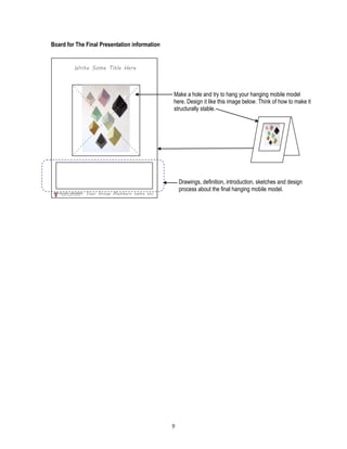 9
Board for The Final Presentation information
Make a hole and try to hang your hanging mobile model
here. Design it like this image below. Think of how to make it
structurally stable.
Drawings, definition, introduction, sketches and design
process about the final hanging mobile model.
Write Some Title Here
Your Group Members name etc
 