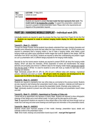 4
W12
7/5 Lecture
8/5 Tutorial
LECTURE – 7th May 2015
Lecture as usual.
PRESENTATION – 8th May 2015
Students are required to present the best model that best represents their word. This
model needs to be hanging like a mobile. To support this presentation, students are
required to prepare a simple presentation board. Please refer to the requirements and
diagrams of the presentation required.
PART 2B – HANGING MOBILE DISPLAY – individual work 25%
Individually students are required to apply the process that they have learnt from Project 2A into this Part
2B. Students are required to create an abstract hanging mobile display for their Lego miniature
characters.
Tutorial 01 – Week 13 – 15/5/2015
Through the Design Process Journal students have already understand their Lego miniature characters and
selected some interesting key words that best reflect the Lego miniature character. For DPJ03 students are
required to understand what a hanging mobile is, how to make a hanging mobile, what makes a good
hanging mobile and collect some inspirational mobile images that could be applied to their design. With the
information from DPJ01 and DPJ02, students are required to refine their understanding and present it again
as a pin up presentation with 2-3 different design proposals for the hanging mobile display.
Basically for the first tutorial session students are required to present DPJ03 (all about the hanging mobile
display), DPJ01 (all about the character), DPJ02 (exploration of words and transformation into design
elements and principles) and minimum 3 different ideas for the hanging mobile display derived and inspired
from the key words in DPJ02. It is best for students to come with mock up models for each idea not just
drawings and sketches.
Task: Individually present DPJ 01, DPJ 02, DPJ 03 and 3 different ideas with drawings, inspirational
pictures, references and mock up models. We will give marks for progress and development for this
session both for DPJ03 & the design proposal. Please see the assessment sheet.
Tutorial 02 – Week 14 – 22/5/2015
Students are required to represents their new refine ideas as commented at the previous tutorial. Students
are also required to start showing their presentation board’s ideas, inspiration, materials and draft layout on
A3 papers. And show how you plan to execute the presentation boards. (Example using markers etc.)
Task: Individually students to present new refine ideas (model & drawings) and presentation board’s ideas
and draft.
Tutorial 03 – Week 15 – 22/5/2015 – Appointment on Thursday or Friday only
Tutorial will be by appointment only because of Charity Week. Students are required to show orthographic
drawings of their design and a more refined model. It is best to get the idea approve at this week
Task: By appointment students are required to show refined ideas of the model and show through mock up
model how it will hang and show some drawings and draft layout and information of the presentation boards.
Tutorial 04 – Week 16 – 04/6/2015
Students should show improved progress of their model, drawings, presentation layout, details and
materials content of the presentation board.
Task: Show model, drawings and presentation boards layout draft. - must get final approval!
 