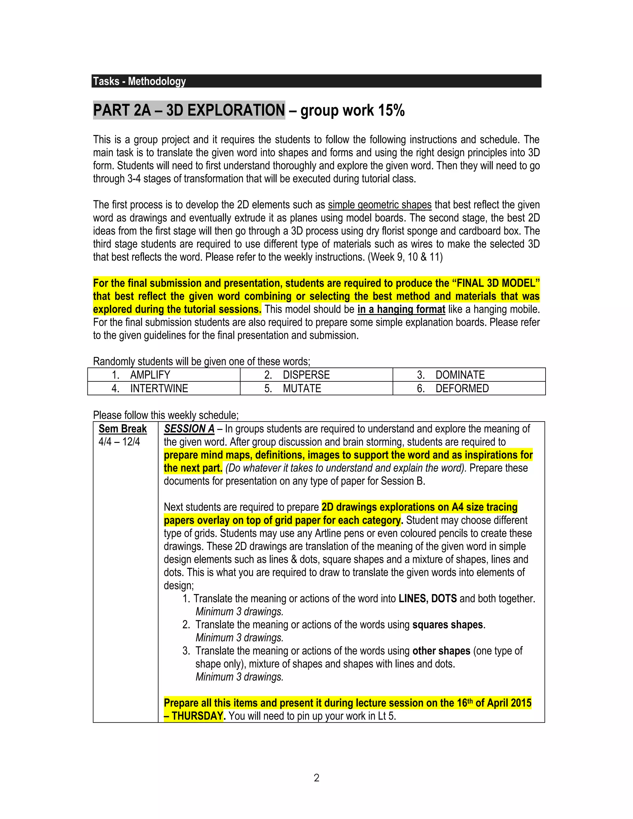 2
Tasks - Methodology
PART 2A – 3D EXPLORATION – group work 15%
This is a group project and it requires the students to follow the following instructions and schedule. The
main task is to translate the given word into shapes and forms and using the right design principles into 3D
form. Students will need to first understand thoroughly and explore the given word. Then they will need to go
through 3-4 stages of transformation that will be executed during tutorial class.
The first process is to develop the 2D elements such as simple geometric shapes that best reflect the given
word as drawings and eventually extrude it as planes using model boards. The second stage, the best 2D
ideas from the first stage will then go through a 3D process using dry florist sponge and cardboard box. The
third stage students are required to use different type of materials such as wires to make the selected 3D
that best reflects the word. Please refer to the weekly instructions. (Week 9, 10 & 11)
For the final submission and presentation, students are required to produce the “FINAL 3D MODEL”
that best reflect the given word combining or selecting the best method and materials that was
explored during the tutorial sessions. This model should be in a hanging format like a hanging mobile.
For the final submission students are also required to prepare some simple explanation boards. Please refer
to the given guidelines for the final presentation and submission.
Randomly students will be given one of these words;
1. AMPLIFY 2. DISPERSE 3. DOMINATE
4. INTERTWINE 5. MUTATE 6. DEFORMED
Please follow this weekly schedule;
Sem Break
4/4 – 12/4
SESSION A – In groups students are required to understand and explore the meaning of
the given word. After group discussion and brain storming, students are required to
prepare mind maps, definitions, images to support the word and as inspirations for
the next part. (Do whatever it takes to understand and explain the word). Prepare these
documents for presentation on any type of paper for Session B.
Next students are required to prepare 2D drawings explorations on A4 size tracing
papers overlay on top of grid paper for each category. Student may choose different
type of grids. Students may use any Artline pens or even coloured pencils to create these
drawings. These 2D drawings are translation of the meaning of the given word in simple
design elements such as lines & dots, square shapes and a mixture of shapes, lines and
dots. This is what you are required to draw to translate the given words into elements of
design;
1. Translate the meaning or actions of the word into LINES, DOTS and both together.
Minimum 3 drawings.
2. Translate the meaning or actions of the words using squares shapes.
Minimum 3 drawings.
3. Translate the meaning or actions of the words using other shapes (one type of
shape only), mixture of shapes and shapes with lines and dots.
Minimum 3 drawings.
Prepare all this items and present it during lecture session on the 16th of April 2015
– THURSDAY. You will need to pin up your work in Lt 5.
 