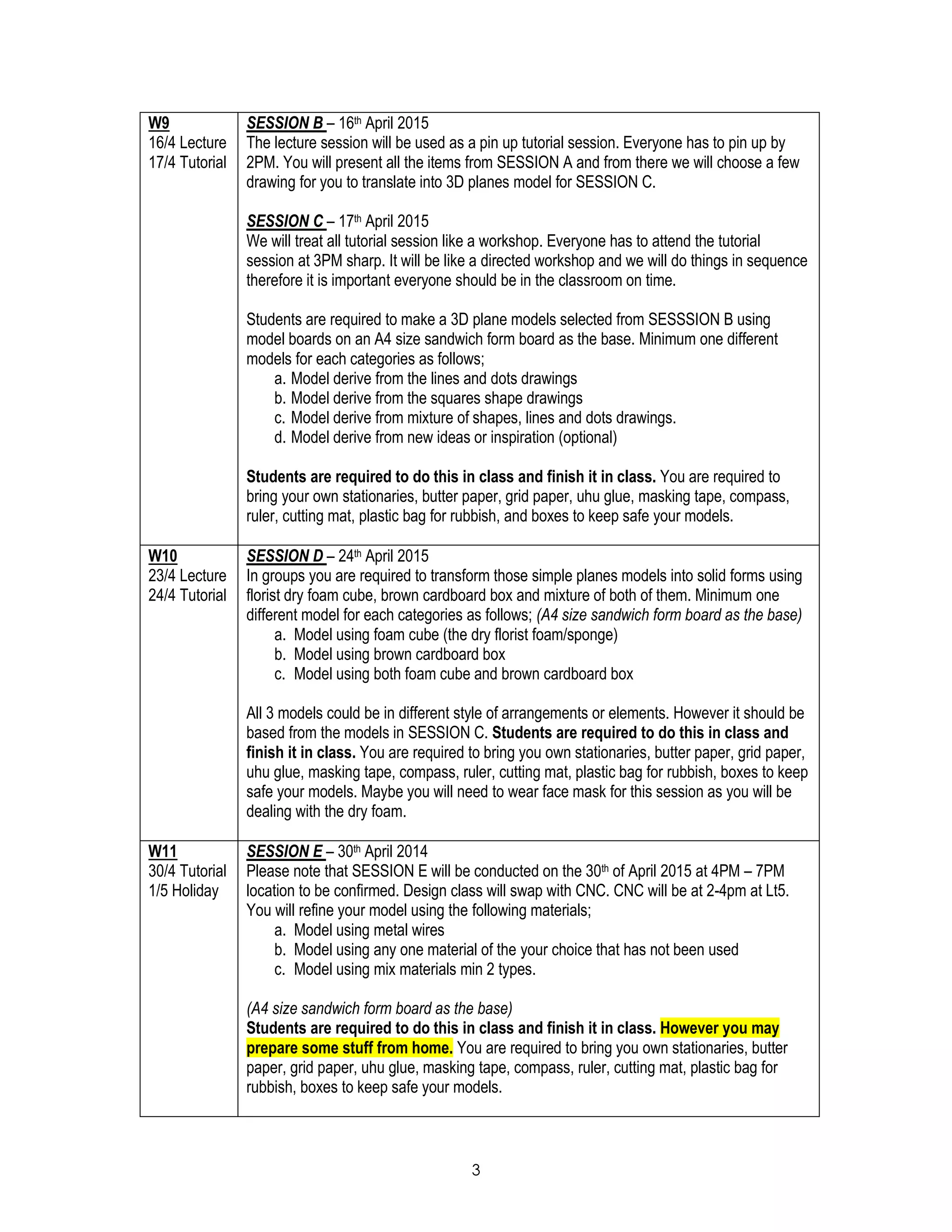 3
W9
16/4 Lecture
17/4 Tutorial
SESSION B – 16th April 2015
The lecture session will be used as a pin up tutorial session. Everyone has to pin up by
2PM. You will present all the items from SESSION A and from there we will choose a few
drawing for you to translate into 3D planes model for SESSION C.
SESSION C – 17th April 2015
We will treat all tutorial session like a workshop. Everyone has to attend the tutorial
session at 3PM sharp. It will be like a directed workshop and we will do things in sequence
therefore it is important everyone should be in the classroom on time.
Students are required to make a 3D plane models selected from SESSSION B using
model boards on an A4 size sandwich form board as the base. Minimum one different
models for each categories as follows;
a. Model derive from the lines and dots drawings
b. Model derive from the squares shape drawings
c. Model derive from mixture of shapes, lines and dots drawings.
d. Model derive from new ideas or inspiration (optional)
Students are required to do this in class and finish it in class. You are required to
bring your own stationaries, butter paper, grid paper, uhu glue, masking tape, compass,
ruler, cutting mat, plastic bag for rubbish, and boxes to keep safe your models.
W10
23/4 Lecture
24/4 Tutorial
SESSION D – 24th April 2015
In groups you are required to transform those simple planes models into solid forms using
florist dry foam cube, brown cardboard box and mixture of both of them. Minimum one
different model for each categories as follows; (A4 size sandwich form board as the base)
a. Model using foam cube (the dry florist foam/sponge)
b. Model using brown cardboard box
c. Model using both foam cube and brown cardboard box
All 3 models could be in different style of arrangements or elements. However it should be
based from the models in SESSION C. Students are required to do this in class and
finish it in class. You are required to bring you own stationaries, butter paper, grid paper,
uhu glue, masking tape, compass, ruler, cutting mat, plastic bag for rubbish, boxes to keep
safe your models. Maybe you will need to wear face mask for this session as you will be
dealing with the dry foam.
W11
30/4 Tutorial
1/5 Holiday
SESSION E – 30th April 2014
Please note that SESSION E will be conducted on the 30th of April 2015 at 4PM – 7PM
location to be confirmed. Design class will swap with CNC. CNC will be at 2-4pm at Lt5.
You will refine your model using the following materials;
a. Model using metal wires
b. Model using any one material of the your choice that has not been used
c. Model using mix materials min 2 types.
(A4 size sandwich form board as the base)
Students are required to do this in class and finish it in class. However you may
prepare some stuff from home. You are required to bring you own stationaries, butter
paper, grid paper, uhu glue, masking tape, compass, ruler, cutting mat, plastic bag for
rubbish, boxes to keep safe your models.
 