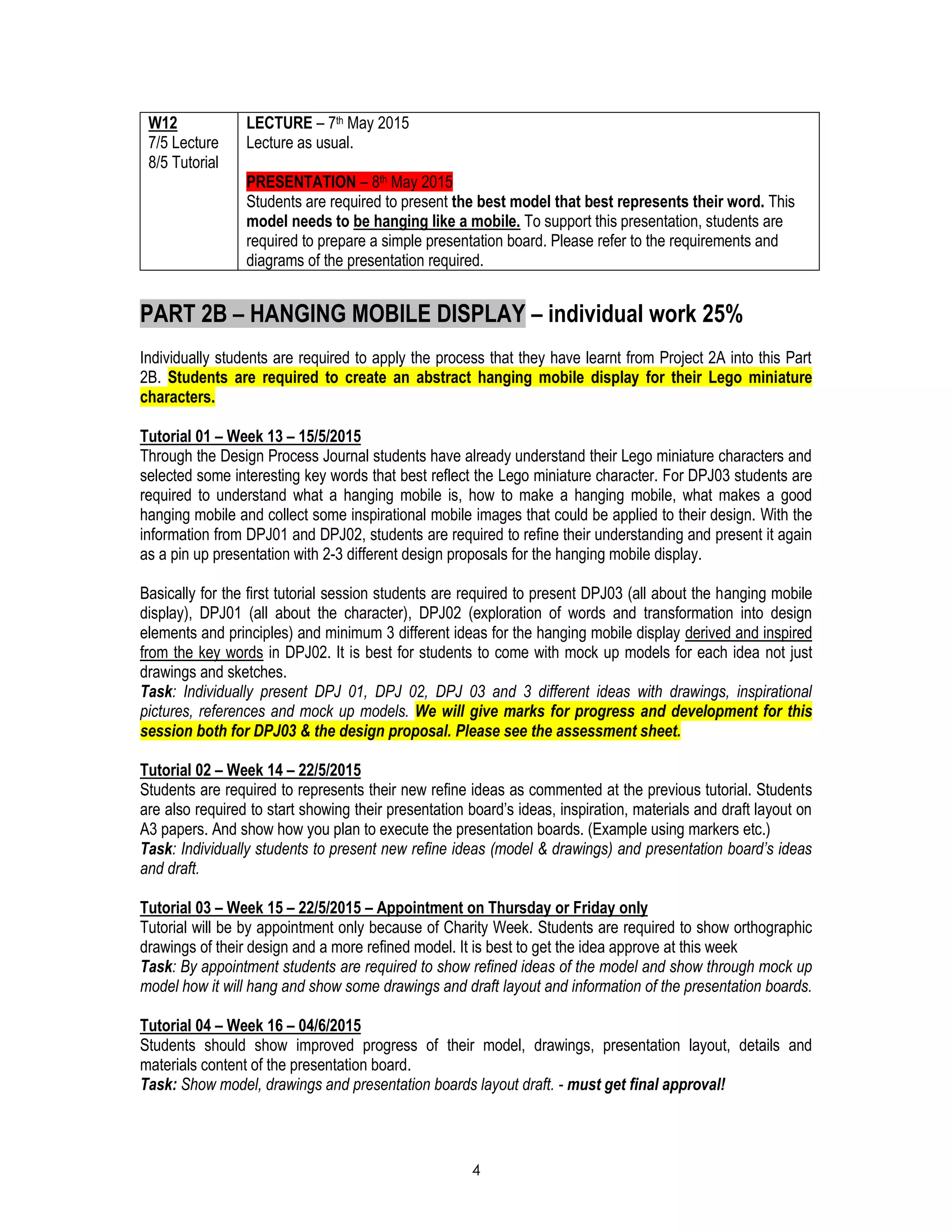 4
W12
7/5 Lecture
8/5 Tutorial
LECTURE – 7th May 2015
Lecture as usual.
PRESENTATION – 8th May 2015
Students are required to present the best model that best represents their word. This
model needs to be hanging like a mobile. To support this presentation, students are
required to prepare a simple presentation board. Please refer to the requirements and
diagrams of the presentation required.
PART 2B – HANGING MOBILE DISPLAY – individual work 25%
Individually students are required to apply the process that they have learnt from Project 2A into this Part
2B. Students are required to create an abstract hanging mobile display for their Lego miniature
characters.
Tutorial 01 – Week 13 – 15/5/2015
Through the Design Process Journal students have already understand their Lego miniature characters and
selected some interesting key words that best reflect the Lego miniature character. For DPJ03 students are
required to understand what a hanging mobile is, how to make a hanging mobile, what makes a good
hanging mobile and collect some inspirational mobile images that could be applied to their design. With the
information from DPJ01 and DPJ02, students are required to refine their understanding and present it again
as a pin up presentation with 2-3 different design proposals for the hanging mobile display.
Basically for the first tutorial session students are required to present DPJ03 (all about the hanging mobile
display), DPJ01 (all about the character), DPJ02 (exploration of words and transformation into design
elements and principles) and minimum 3 different ideas for the hanging mobile display derived and inspired
from the key words in DPJ02. It is best for students to come with mock up models for each idea not just
drawings and sketches.
Task: Individually present DPJ 01, DPJ 02, DPJ 03 and 3 different ideas with drawings, inspirational
pictures, references and mock up models. We will give marks for progress and development for this
session both for DPJ03 & the design proposal. Please see the assessment sheet.
Tutorial 02 – Week 14 – 22/5/2015
Students are required to represents their new refine ideas as commented at the previous tutorial. Students
are also required to start showing their presentation board’s ideas, inspiration, materials and draft layout on
A3 papers. And show how you plan to execute the presentation boards. (Example using markers etc.)
Task: Individually students to present new refine ideas (model & drawings) and presentation board’s ideas
and draft.
Tutorial 03 – Week 15 – 22/5/2015 – Appointment on Thursday or Friday only
Tutorial will be by appointment only because of Charity Week. Students are required to show orthographic
drawings of their design and a more refined model. It is best to get the idea approve at this week
Task: By appointment students are required to show refined ideas of the model and show through mock up
model how it will hang and show some drawings and draft layout and information of the presentation boards.
Tutorial 04 – Week 16 – 04/6/2015
Students should show improved progress of their model, drawings, presentation layout, details and
materials content of the presentation board.
Task: Show model, drawings and presentation boards layout draft. - must get final approval!
 