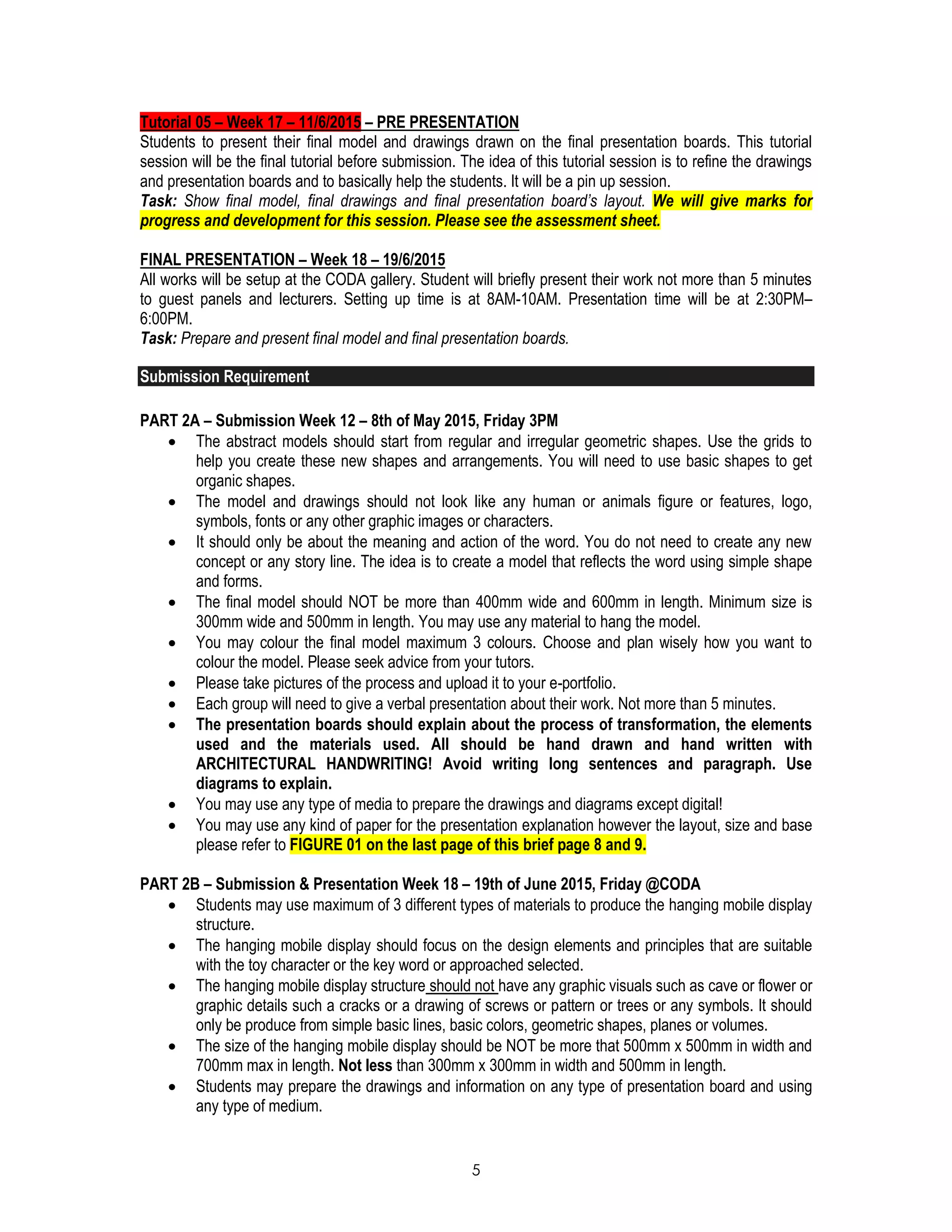 5
Tutorial 05 – Week 17 – 11/6/2015 – PRE PRESENTATION
Students to present their final model and drawings drawn on the final presentation boards. This tutorial
session will be the final tutorial before submission. The idea of this tutorial session is to refine the drawings
and presentation boards and to basically help the students. It will be a pin up session.
Task: Show final model, final drawings and final presentation board’s layout. We will give marks for
progress and development for this session. Please see the assessment sheet.
FINAL PRESENTATION – Week 18 – 19/6/2015
All works will be setup at the CODA gallery. Student will briefly present their work not more than 5 minutes
to guest panels and lecturers. Setting up time is at 8AM-10AM. Presentation time will be at 2:30PM–
6:00PM.
Task: Prepare and present final model and final presentation boards.
Submission Requirement
PART 2A – Submission Week 12 – 8th of May 2015, Friday 3PM
 The abstract models should start from regular and irregular geometric shapes. Use the grids to
help you create these new shapes and arrangements. You will need to use basic shapes to get
organic shapes.
 The model and drawings should not look like any human or animals figure or features, logo,
symbols, fonts or any other graphic images or characters.
 It should only be about the meaning and action of the word. You do not need to create any new
concept or any story line. The idea is to create a model that reflects the word using simple shape
and forms.
 The final model should NOT be more than 400mm wide and 600mm in length. Minimum size is
300mm wide and 500mm in length. You may use any material to hang the model.
 You may colour the final model maximum 3 colours. Choose and plan wisely how you want to
colour the model. Please seek advice from your tutors.
 Please take pictures of the process and upload it to your e-portfolio.
 Each group will need to give a verbal presentation about their work. Not more than 5 minutes.
 The presentation boards should explain about the process of transformation, the elements
used and the materials used. All should be hand drawn and hand written with
ARCHITECTURAL HANDWRITING! Avoid writing long sentences and paragraph. Use
diagrams to explain.
 You may use any type of media to prepare the drawings and diagrams except digital!
 You may use any kind of paper for the presentation explanation however the layout, size and base
please refer to FIGURE 01 on the last page of this brief page 8 and 9.
PART 2B – Submission & Presentation Week 18 – 19th of June 2015, Friday @CODA
 Students may use maximum of 3 different types of materials to produce the hanging mobile display
structure.
 The hanging mobile display should focus on the design elements and principles that are suitable
with the toy character or the key word or approached selected.
 The hanging mobile display structure should not have any graphic visuals such as cave or flower or
graphic details such a cracks or a drawing of screws or pattern or trees or any symbols. It should
only be produce from simple basic lines, basic colors, geometric shapes, planes or volumes.
 The size of the hanging mobile display should be NOT be more that 500mm x 500mm in width and
700mm max in length. Not less than 300mm x 300mm in width and 500mm in length.
 Students may prepare the drawings and information on any type of presentation board and using
any type of medium.
 