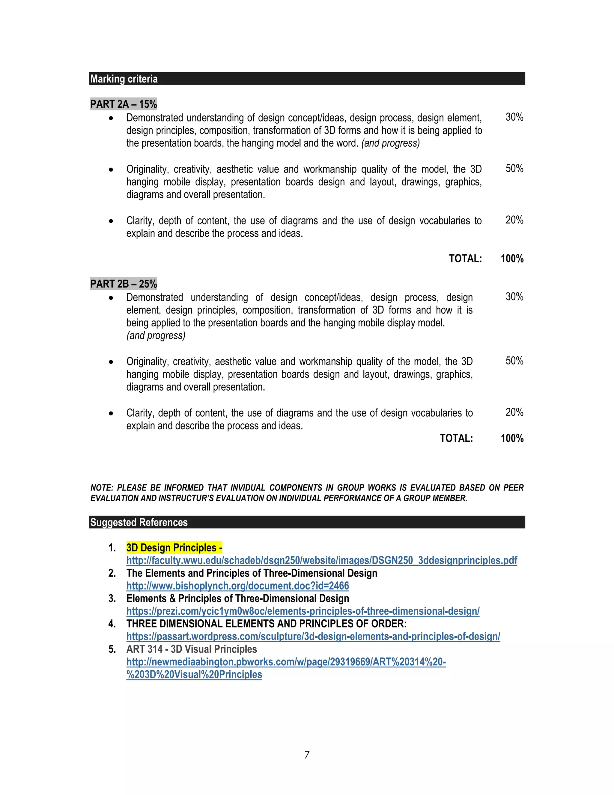 7
Marking criteria
PART 2A – 15%
 Demonstrated understanding of design concept/ideas, design process, design element,
design principles, composition, transformation of 3D forms and how it is being applied to
the presentation boards, the hanging model and the word. (and progress)
30%
 Originality, creativity, aesthetic value and workmanship quality of the model, the 3D
hanging mobile display, presentation boards design and layout, drawings, graphics,
diagrams and overall presentation.
50%
 Clarity, depth of content, the use of diagrams and the use of design vocabularies to
explain and describe the process and ideas.
20%
TOTAL: 100%
PART 2B – 25%
 Demonstrated understanding of design concept/ideas, design process, design
element, design principles, composition, transformation of 3D forms and how it is
being applied to the presentation boards and the hanging mobile display model.
(and progress)
30%
 Originality, creativity, aesthetic value and workmanship quality of the model, the 3D
hanging mobile display, presentation boards design and layout, drawings, graphics,
diagrams and overall presentation.
50%
 Clarity, depth of content, the use of diagrams and the use of design vocabularies to
explain and describe the process and ideas.
20%
TOTAL: 100%
NOTE: PLEASE BE INFORMED THAT INVIDUAL COMPONENTS IN GROUP WORKS IS EVALUATED BASED ON PEER
EVALUATION AND INSTRUCTUR’S EVALUATION ON INDIVIDUAL PERFORMANCE OF A GROUP MEMBER.
Suggested References
1. 3D Design Principles -
http://faculty.wwu.edu/schadeb/dsgn250/website/images/DSGN250_3ddesignprinciples.pdf
2. The Elements and Principles of Three-Dimensional Design
http://www.bishoplynch.org/document.doc?id=2466
3. Elements & Principles of Three-Dimensional Design
https://prezi.com/ycic1ym0w8oc/elements-principles-of-three-dimensional-design/
4. THREE DIMENSIONAL ELEMENTS AND PRINCIPLES OF ORDER:
https://passart.wordpress.com/sculpture/3d-design-elements-and-principles-of-design/
5. ART 314 - 3D Visual Principles
http://newmediaabington.pbworks.com/w/page/29319669/ART%20314%20-
%203D%20Visual%20Principles
 