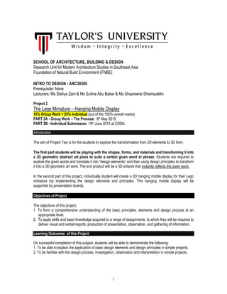 1
SCHOOL OF ARCHITECTURE, BUILDING & DESIGN
Research Unit for Modern Architecture Studies in Southeast Asia
Foundation of Natural Build Environment (FNBE)
INTRO TO DESIGN - ARC30205
Prerequisite: None
Lecturers: Ms Delliya Zain & Ms Sufina Abu Bakar & Ms Shazreene Shamsuddin
Project 2
The Lego Miniature – Hanging Mobile Display
15% Group Work + 25% Individual (out of the 100% overall marks)
PART 2A - Group Work – The Process: 8th May 2015
PART 2B - Individual Submission: 19th June 2015 at CODA
Introduction
The aim of Project Two is for the students to explore the transformation from 2D elements to 3D form.
The first part students will be playing with the shapes, forms, and materials and transforming it into
a 3D geometric abstract art piece to suite a certain given word or phrase. Students are required to
explore the given words and translate it into “design elements” and then using design principles to transform
it into a 3D geometric art work. The end product will be a 3D artwork that instantly reflects the given word.
In the second part of this project, individually student will create a 3D hanging mobile display for their Lego
miniature toy implementing the design elements and principles. This hanging mobile display will be
supported by presentation boards.
Objectives of Project
The objectives of this project;
1. To form a comprehensive understanding of the basic principles, elements and design process at an
appropriate level.
2. To apply skills and basic knowledge acquired to a range of assignments, to which they will be required to
deliver visual and verbal reports, production of presentation, observation, and gathering of information.
Learning Outcomes of this Project
On successful completion of this subject, students will be able to demonstrate the following:
1. To be able to explain the application of basic design elements and design principles in simple projects.
2. To be familiar with the design process, investigation, observation and interpretation in simple projects.
 