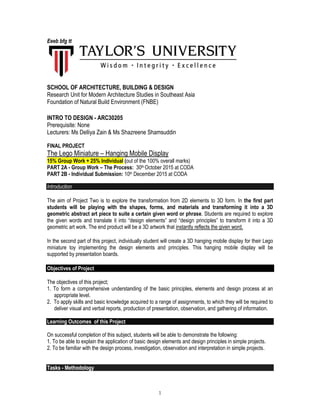 1
Eeeb bfg tt
SCHOOL OF ARCHITECTURE, BUILDING & DESIGN
Research Unit for Modern Architecture Studies in Southeast Asia
Foundation of Natural Build Environment (FNBE)
INTRO TO DESIGN - ARC30205
Prerequisite: None
Lecturers: Ms Delliya Zain & Ms Shazreene Shamsuddin
FINAL PROJECT
The Lego Miniature – Hanging Mobile Display
15% Group Work + 25% Individual (out of the 100% overall marks)
PART 2A - Group Work – The Process: 30th October 2015 at CODA
PART 2B - Individual Submission: 10th December 2015 at CODA
Introduction
The aim of Project Two is to explore the transformation from 2D elements to 3D form. In the first part
students will be playing with the shapes, forms, and materials and transforming it into a 3D
geometric abstract art piece to suite a certain given word or phrase. Students are required to explore
the given words and translate it into “design elements” and “design principles” to transform it into a 3D
geometric art work. The end product will be a 3D artwork that instantly reflects the given word.
In the second part of this project, individually student will create a 3D hanging mobile display for their Lego
miniature toy implementing the design elements and principles. This hanging mobile display will be
supported by presentation boards.
Objectives of Project
The objectives of this project;
1. To form a comprehensive understanding of the basic principles, elements and design process at an
appropriate level.
2. To apply skills and basic knowledge acquired to a range of assignments, to which they will be required to
deliver visual and verbal reports, production of presentation, observation, and gathering of information.
Learning Outcomes of this Project
On successful completion of this subject, students will be able to demonstrate the following:
1. To be able to explain the application of basic design elements and design principles in simple projects.
2. To be familiar with the design process, investigation, observation and interpretation in simple projects.
Tasks - Methodology
 