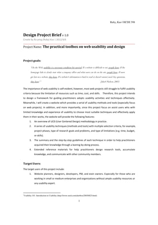 Ruby, Kuo | HCDE 598




Design Project Brief v 1.0
Create by Ru-ping (Ruby) Kuo | 2012/4/6

Project Name: The practical toolbox on web usability and design



Project goals:

           “On the Web, usability is a necessary condition for survival. If a website is difficult to use, people leave. If the
           homepage fails to clearly state what a company offers and what users can do on the site, people leave. If users
           get lost on a website, they leave. If a website's information is hard to read or doesn't answer users' key questions,
           they leave.1”                                                                         (Jakob Nielson, 2003)

The importance of web usability is self-evident, however, most web projects still struggle to fulfill usability
criteria because the limitation of resources such as time, cost, and skills. Therefore, this project intends
to design a framework for guiding practitioners adopts usability activities and techniques effectively.
Meanwhile, I will create a website which provides a serial of usability methods and tools (especially focus
on web projects). In addition, and more importantly, since this project focus on assist users who with
limited knowledge and experience of usability to choose most suitable techniques and effectively apply
them in their works, the website will provide the following features:
          1.    An overview of UCD (User Centered Design) methodology in practice.
          2.    A series of usability techniques (methods and tools) with multiple selection criteria, for example,
                project phases, type of research goals and problems, and type of limitations (e.g. time, budget,
                or skills).
          3.    The summary and the step-by-step guidelines of each technique in order to help practitioners
                acquired their knowledge through a leaning-by-doing process.
          4.    Extended reference materials for help practitioners design research tools, accumulate
                knowledge, and communicate with other community members.


Target Users:
The target users of this project include:
          1.    Website planners, designers, developers, PM, and even owners. Especially for those who are
                working in small or medium enterprises and organizations without ample usability resources or
                any usability expert.



1
    Usability 101: Introduction to Usability (http://www.useit.com/alertbox/20030825.html)

                                                                      1
 