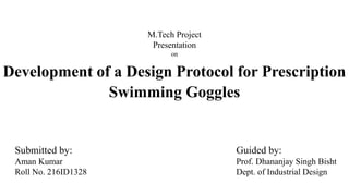 Development of a Design Protocol for Prescription
Swimming Goggles
Submitted by:
Aman Kumar
Roll No. 216ID1328
M.Tech Project
Presentation
on
Guided by:
Prof. Dhananjay Singh Bisht
Dept. of Industrial Design
 