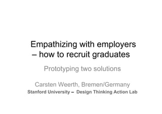 Empathizing with employers
– how to recruit graduates
Prototyping two solutions
Carsten Weerth, Bremen/Germany
Stanford University – Design Thinking Action Lab

 