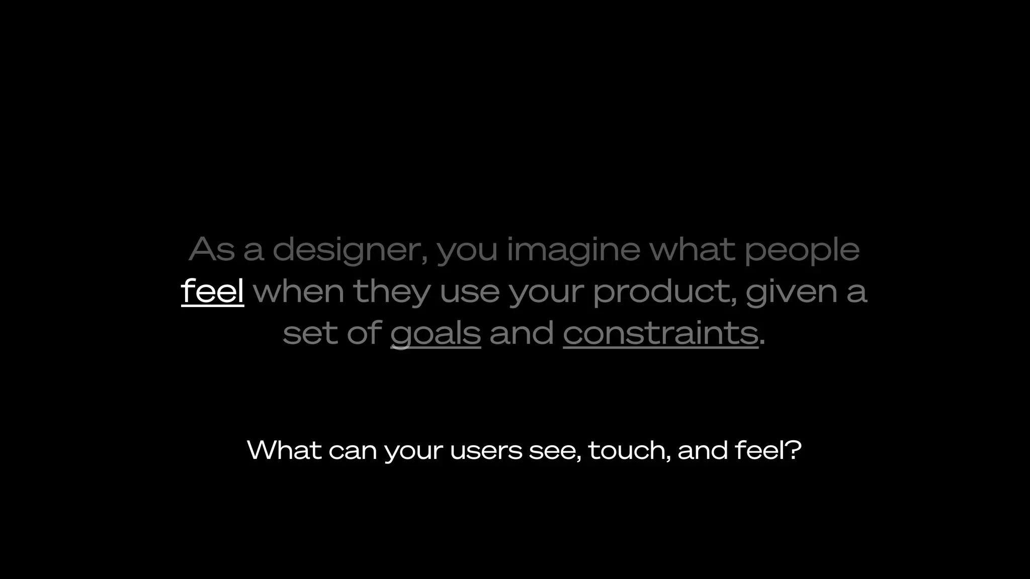 As a designer, you imagine what people
feel when they use your product, given a
set of goals and constraints.
What can your users see, touch, and feel?
 