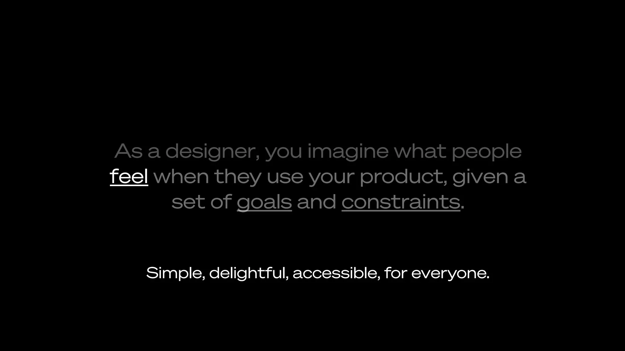 As a designer, you imagine what people
feel when they use your product, given a
set of goals and constraints.
Simple, delightful, accessible, for everyone.
 