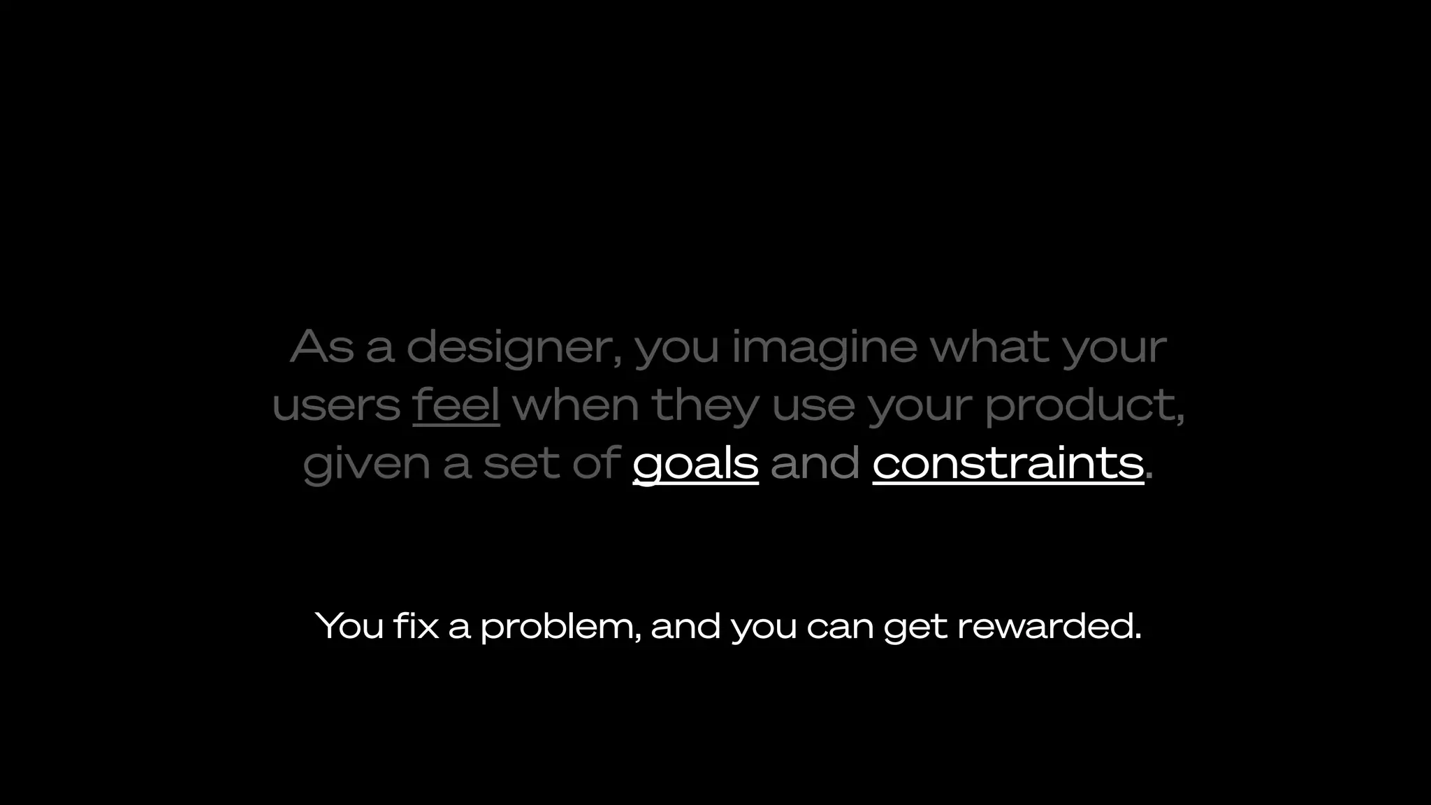 As a designer, you imagine what your
users feel when they use your product,
given a set of goals and constraints.
You ﬁx a problem, and you can get rewarded.
 