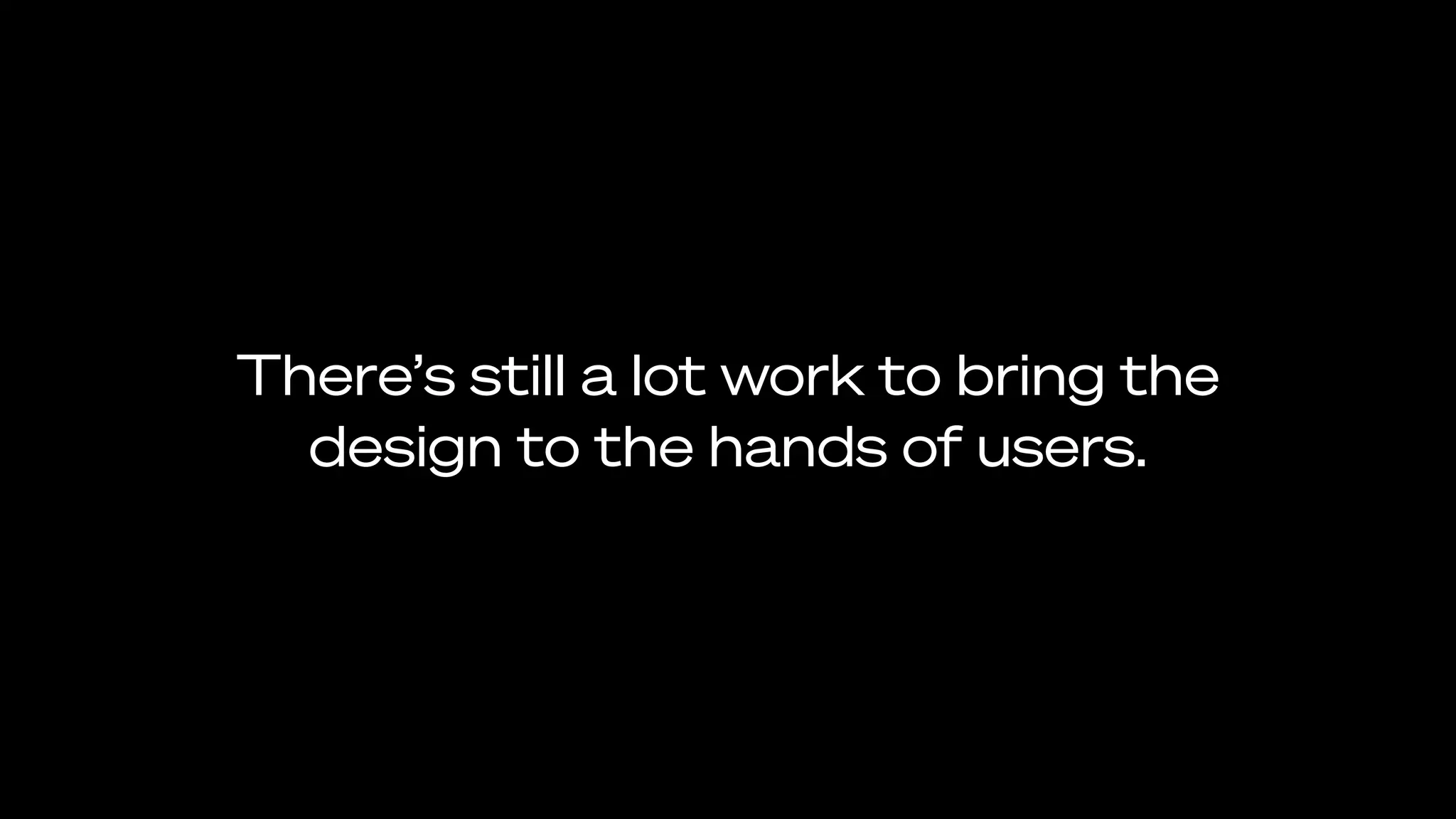There’s still a lot work to bring the
design to the hands of users.
 