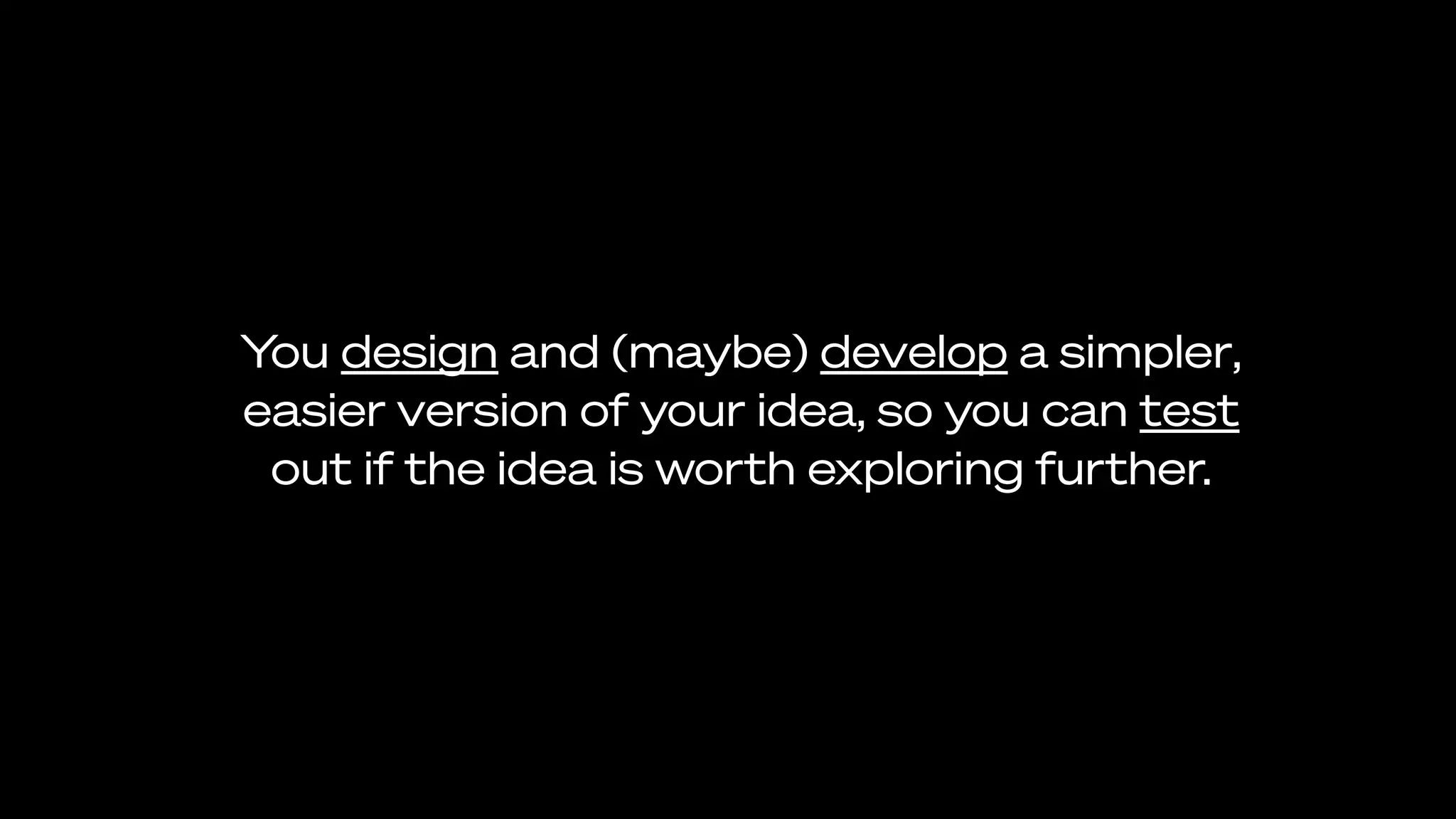 You design and (maybe) develop a simpler,
easier version of your idea, so you can test
out if the idea is worth exploring further.
 