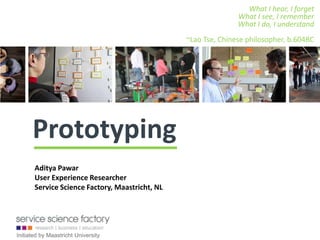 What I hear, I forget
                                                                What I see, I remember
                                                                What I do, I understand
                                                 ~Lao Tse, Chinese philosopher, b.604BC




      Design Prototyping
       Aditya Pawar
       User Experience Researcher
       Service Science Factory, Maastricht, NL




Initiated by Maastricht University
 