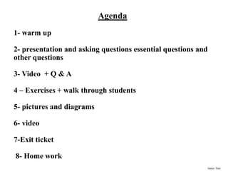James Tam
Agenda
1- warm up
2- presentation and asking questions essential questions and
other questions
3- Video + Q & A
4 – Exercises + walk through students
5- pictures and diagrams
6- video
7-Exit ticket
8- Home work
 