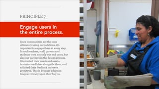 PRINCIPLE 7
!

Engage users in  
the entire process.
!
Since communities are the ones
ultimately using our solutions, it’s
important to engage them at every step.
School teachers, staﬀ, parents and
students were not only our end users, but
also our partners in the design process.
We studied their needs and assets,
brainstormed ideas alongside them, and
solicited their feedback on every
prototype. This is because adoption
hinges critically upon their buy-in.

October 2013

 