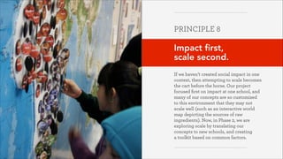 PRINCIPLE 8
!

Impact first,
scale second.
!
If we haven’t created social impact in one
context, then attempting to scale becomes
the cart before the horse. Our project
focused ﬁrst on impact at one school, and
many of our concepts are so customized
to this environment that they may not
scale well (such as an interactive world
map depicting the sources of raw
ingredients). Now, in Phase 2, we are
exploring scale by translating our
concepts to new schools, and creating  
a toolkit based on common factors.
Greater Good Studio

 