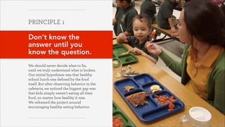 PRINCIPLE 1
!

Don’t know the
answer until you
know the question.
!
We should never decide what to ﬁx,
until we truly understand what is broken.
Our initial hypothesis was that healthy
school lunch was deﬁned by the food
itself. But after observing behavior in the
cafeteria, we noticed the biggest gap was
that kids simply weren’t eating all their
food, no matter how healthy it was.  
We reframed the project around
encouraging healthy eating behavior.

October 2013

 