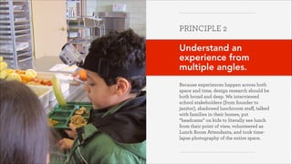 PRINCIPLE 2
!

Understand an
experience from
multiple angles.
!
Because experiences happen across both
space and time, design research should be
both broad and deep. We interviewed
school stakeholders (from founder to
janitor), shadowed lunchroom staﬀ, talked
with families in their homes, put
“headcams” on kids to literally see lunch
from their point of view, volunteered as
Lunch Room Attendants, and took timelapse photography of the entire space.

Greater Good Studio

 