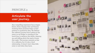 PRINCIPLE 3
!

Articulate the  
user journey.
!
Any compelling experience has 5 stages:
Entice, Enter, Engage, Exit and Extend.  
Isolating these moments helps us ﬁnd
patterns in qualitative data. We deﬁned
the cafeteria journey from looking at the
menu on my fridge, to standing in the
lunch line, to eating at the tables, cleaning
up, and talking about the meal at home
that night. The journey reminds us that
it’s a cafeteria, but it’s also a food
relationship. It doesn’t start when kids
enter or end when they leave.
October 2013

 