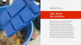 PRINCIPLE 4
!

Talk about  
the solution.
!
The social sector is plagued by talking
about the problem. Instead, social
designers frame opportunities around
what to amplify, not what to ﬁx. Rather
than aiming to “decrease food waste,” we
set goals to increase time for food choice,
increase trial of new food, and increase
kids’ focus on food. These opportunities
generated hundreds of ideas around food
presentation and service, and catalyzed
the community around the ideal end state.

Greater Good Studio

 
