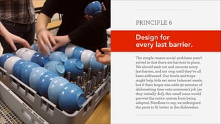 PRINCIPLE 6
!

Design for  
every last barrier.
!
The simple reason social problems aren’t
solved is that there are barriers in place.
We should seek out and uncover every
last barrier, and not stop until they’ve all
been addressed. Our bowls and trays
might help kids eat more balanced meals,
but if their larger size adds 30 minutes of
dishwashing time onto someone’s job (as
they initially did), this small issue would
prevent the entire system from being
adopted. Needless to say, we redesigned
the parts to ﬁt better in the dishwasher.
Greater Good Studio

 