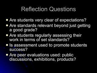 Reflection Questions Are students very clear of expectations? Are standards relevant beyond just getting a good grade? Are students regularly assessing their work in terms of set standards? Is assessment used to promote students success? Are peer evaluations used: public discussions, exhibitions, products? 