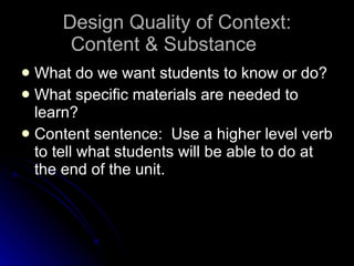 Design Quality of Context: Content & Substance What do we want students to know or do? What specific materials are needed to learn? Content sentence:  Use a higher level verb to tell what students will be able to do at the end of the unit. 