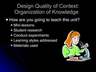 Design Quality of Context: Organization of Knowledge How are you going to teach this unit? Mini-lessons Student research Conduct experiments Learning styles addressed Materials used 